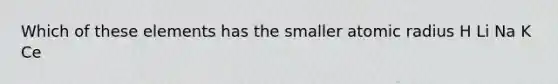 Which of these elements has the smaller atomic radius H Li Na K Ce