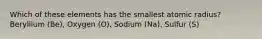 Which of these elements has the smallest atomic radius? Beryllium (Be), Oxygen (O), Sodium (Na), Sulfur (S)