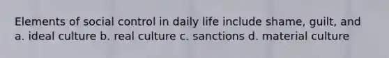 Elements of social control in daily life include shame, guilt, and a. ideal culture b. real culture c. sanctions d. material culture