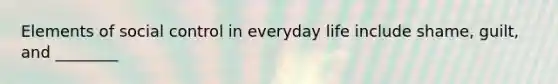 Elements of social control in everyday life include shame, guilt, and ________