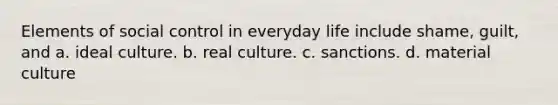 Elements of social control in everyday life include shame, guilt, and a. ideal culture. b. real culture. c. sanctions. d. material culture