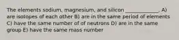 The elements sodium, magnesium, and silicon _____________. A) are isotopes of each other B) are in the same period of elements C) have the same number of of neutrons D) are in the same group E) have the same mass number