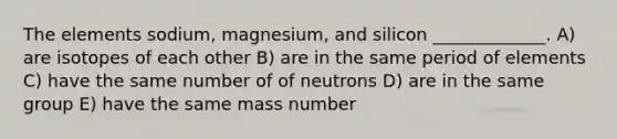 The elements sodium, magnesium, and silicon _____________. A) are isotopes of each other B) are in the same period of elements C) have the same number of of neutrons D) are in the same group E) have the same mass number