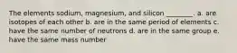 The elements sodium, magnesium, and silicon ________. a. are isotopes of each other b. are in the same period of elements c. have the same number of neutrons d. are in the same group e. have the same mass number