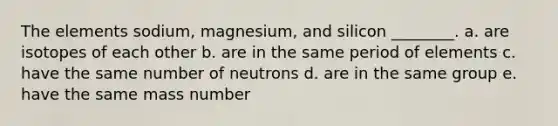 The elements sodium, magnesium, and silicon ________. a. are isotopes of each other b. are in the same period of elements c. have the same number of neutrons d. are in the same group e. have the same mass number