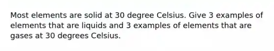 Most elements are solid at 30 degree Celsius. Give 3 examples of elements that are liquids and 3 examples of elements that are gases at 30 degrees Celsius.