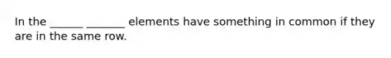 In the ______ _______ elements have something in common if they are in the same row.
