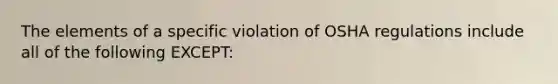 The elements of a specific violation of OSHA regulations include all of the following EXCEPT: