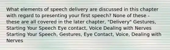 What elements of speech delivery are discussed in this chapter with regard to presenting your first speech? None of these - these are all covered in the later chapter, "Delivery" Gestures, Starting Your Speech Eye contact, Voice Dealing with Nerves Starting Your Speech, Gestures, Eye Contact, Voice, Dealing with Nerves