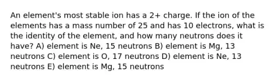 An element's most stable ion has a 2+ charge. If the ion of the elements has a mass number of 25 and has 10 electrons, what is the identity of the element, and how many neutrons does it have? A) element is Ne, 15 neutrons B) element is Mg, 13 neutrons C) element is O, 17 neutrons D) element is Ne, 13 neutrons E) element is Mg, 15 neutrons