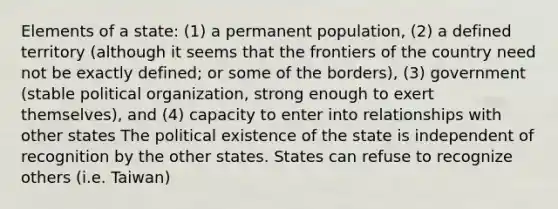 Elements of a state: (1) a permanent population, (2) a defined territory (although it seems that the frontiers of the country need not be exactly defined; or some of the borders), (3) government (stable political organization, strong enough to exert themselves), and (4) capacity to enter into relationships with other states The political existence of the state is independent of recognition by the other states. States can refuse to recognize others (i.e. Taiwan)