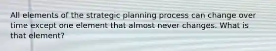 All elements of the strategic planning process can change over time except one element that almost never changes. What is that element?