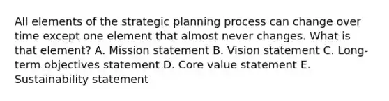 All elements of the strategic planning process can change over time except one element that almost never changes. What is that​ element? A. Mission statement B. Vision statement C. Long-term objectives statement D. Core value statement E. Sustainability statement