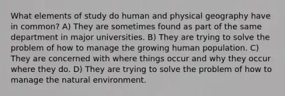 What elements of study do human and physical geography have in common? A) They are sometimes found as part of the same department in major universities. B) They are trying to solve the problem of how to manage the growing human population. C) They are concerned with where things occur and why they occur where they do. D) They are trying to solve the problem of how to manage the natural environment.