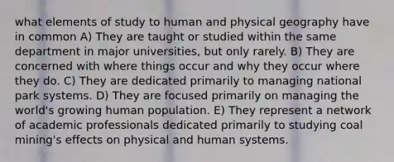 what elements of study to human and physical geography have in common A) They are taught or studied within the same department in major universities, but only rarely. B) They are concerned with where things occur and why they occur where they do. C) They are dedicated primarily to managing national park systems. D) They are focused primarily on managing the world's growing human population. E) They represent a network of academic professionals dedicated primarily to studying coal mining's effects on physical and human systems.