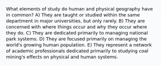 What elements of study do human and physical geography have in common? A) They are taught or studied within the same department in major universities, but only rarely. B) They are concerned with where things occur and why they occur where they do. C) They are dedicated primarily to managing national park systems. D) They are focused primarily on managing the world's growing human population. E) They represent a network of academic professionals dedicated primarily to studying coal mining's effects on physical and human systems.