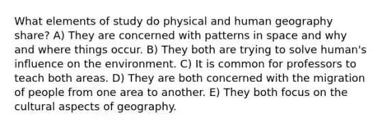 What elements of study do physical and human geography share? A) They are concerned with patterns in space and why and where things occur. B) They both are trying to solve human's influence on the environment. C) It is common for professors to teach both areas. D) They are both concerned with the migration of people from one area to another. E) They both focus on the cultural aspects of geography.