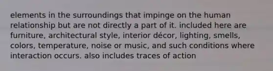 elements in the surroundings that impinge on the human relationship but are not directly a part of it. included here are furniture, architectural style, interior décor, lighting, smells, colors, temperature, noise or music, and such conditions where interaction occurs. also includes traces of action