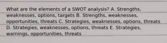 What are the elements of a SWOT analysis? A. Strengths, weaknesses, options, targets B. Strengths, weaknesses, opportunities, threats C. Strategies, weaknesses, options, threats D. Strategies, weaknesses, options, threats E. Strategies, warnings, opportunities, threats