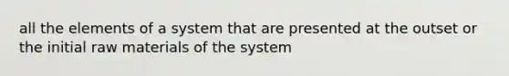 all the elements of a system that are presented at the outset or the initial raw materials of the system