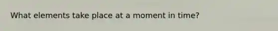 What elements take place at a moment in time?