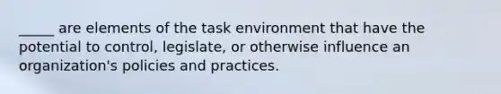 _____ are elements of the task environment that have the potential to control, legislate, or otherwise influence an organization's policies and practices.