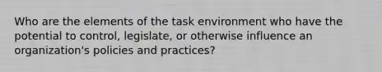 Who are the elements of the task environment who have the potential to control, legislate, or otherwise influence an organization's policies and practices?