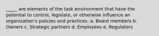 _____ are elements of the task environment that have the potential to control, legislate, or otherwise influence an organization's policies and practices. a. Board members b. Owners c. Strategic partners d. Employees e. Regulators