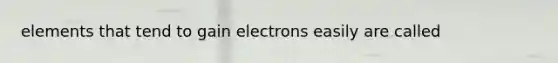 elements that tend to gain electrons easily are called