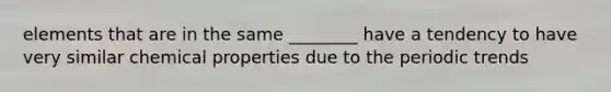 elements that are in the same ________ have a tendency to have very similar chemical properties due to the periodic trends