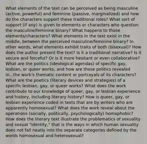 What elements of the text can be perceived as being masculine (active, powerful) and feminine (passive, marginalized) and how do the characters support these traditional roles? What sort of support (if any) is given to elements or characters who question the masculine/feminine binary? What happens to those elements/characters? What elements in the text exist in the middle, between the perceived masculine/feminine binary? In other words, what elements exhibit traits of both (bisexual)? How does the author present the text? Is it a traditional narrative? Is it secure and forceful? Or is it more hesitant or even collaborative? What are the politics (ideological agendas) of specific gay, lesbian, or queer works, and how are those politics revealed in...the work's thematic content or portrayals of its characters? What are the poetics (literary devices and strategies) of a specific lesbian, gay, or queer works? What does the work contribute to our knowledge of queer, gay, or lesbian experience and history, including literary history? How is queer, gay, or lesbian experience coded in texts that are by writers who are apparently homosexual? What does the work reveal about the operations (socially, politically, psychologically) homophobic? How does the literary text illustrate the problematics of sexuality and sexual "identity," that is the ways in which human sexuality does not fall neatly into the separate categories defined by the words homosexual and heterosexual?