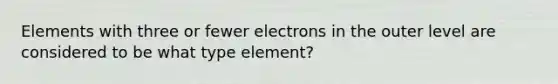 Elements with three or fewer electrons in the outer level are considered to be what type element?