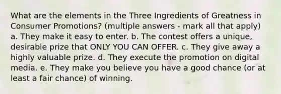 What are the elements in the Three Ingredients of Greatness in Consumer Promotions? (multiple answers - mark all that apply) a. They make it easy to enter. b. The contest offers a unique, desirable prize that ONLY YOU CAN OFFER. c. They give away a highly valuable prize. d. They execute the promotion on digital media. e. They make you believe you have a good chance (or at least a fair chance) of winning.