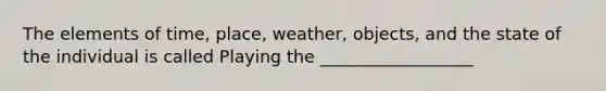 The elements of time, place, weather, objects, and the state of the individual is called Playing the __________________