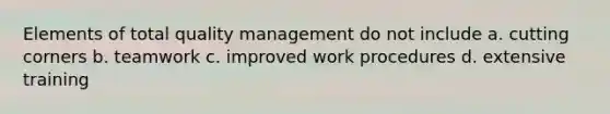 Elements of total quality management do not include a. cutting corners b. teamwork c. improved work procedures d. extensive training