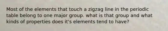 Most of the elements that touch a zigzag line in the periodic table belong to one major group. what is that group and what kinds of properties does it's elements tend to have?