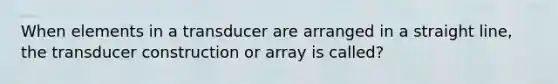 When elements in a transducer are arranged in a straight line, the transducer construction or array is called?