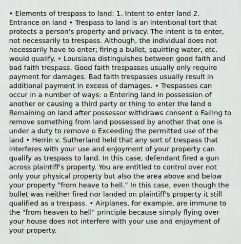 • Elements of trespass to land: 1. Intent to enter land 2. Entrance on land • Trespass to land is an intentional tort that protects a person's property and privacy. The intent is to enter, not necessarily to trespass. Although, the individual does not necessarily have to enter; firing a bullet, squirting water, etc. would qualify. • Louisiana distinguishes between good faith and bad faith trespass. Good faith trespasses usually only require payment for damages. Bad faith trespasses usually result in additional payment in excess of damages. • Trespasses can occur in a number of ways: o Entering land in possession of another or causing a third party or thing to enter the land o Remaining on land after possessor withdraws consent o Failing to remove something from land possessed by another that one is under a duty to remove o Exceeding the permitted use of the land • Herrin v. Sutherland held that any sort of trespass that interferes with your use and enjoyment of your property can qualify as trespass to land. In this case, defendant fired a gun across plaintiff's property. You are entitled to control over not only your physical property but also the area above and below your property "from heave to hell." In this case, even though the bullet was neither fired nor landed on plaintiff's property it still qualified as a trespass. • Airplanes, for example, are immune to the "from heaven to hell" principle because simply flying over your house does not interfere with your use and enjoyment of your property.