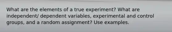 What are the elements of a true experiment? What are independent/ dependent variables, experimental and control groups, and a random assignment? Use examples.