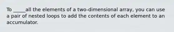 To _____all the elements of a two-dimensional array, you can use a pair of nested loops to add the contents of each element to an accumulator.