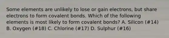 Some elements are unlikely to lose or gain electrons, but share electrons to form covalent bonds. Which of the following elements is most likely to form covalent bonds? A. Silicon (#14) B. Oxygen (#18) C. Chlorine (#17) D. Sulphur (#16)