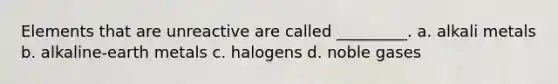 Elements that are unreactive are called _________. a. alkali metals b. alkaline-earth metals c. halogens d. noble gases