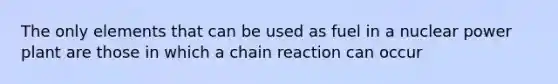 The only elements that can be used as fuel in a nuclear power plant are those in which a chain reaction can occur