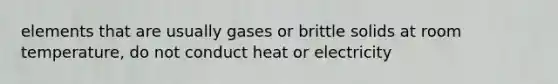 elements that are usually gases or brittle solids at room temperature, do not conduct heat or electricity