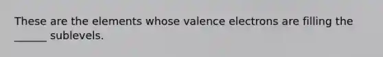 These are the elements whose valence electrons are filling the ______ sublevels.