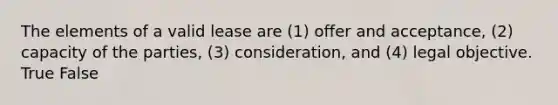 The elements of a valid lease are (1) offer and acceptance, (2) capacity of the parties, (3) consideration, and (4) legal objective. True False