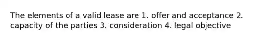 The elements of a valid lease are 1. offer and acceptance 2. capacity of the parties 3. consideration 4. legal objective