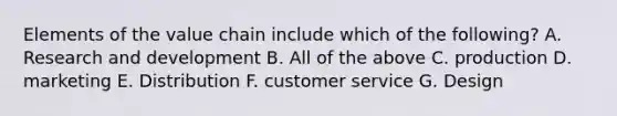 Elements of the value chain include which of the following? A. Research and development B. All of the above C. production D. marketing E. Distribution F. customer service G. Design