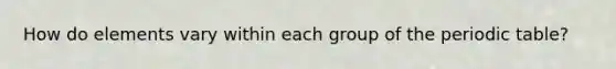 How do elements vary within each group of the periodic table?