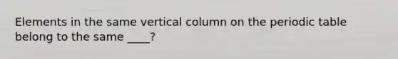 Elements in the same vertical column on the periodic table belong to the same ____?